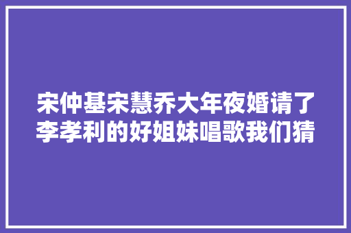宋仲基宋慧乔大年夜婚请了李孝利的好姐妹唱歌我们猜测是这7首歌