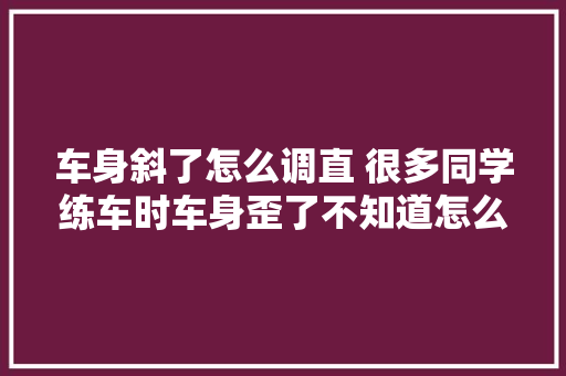 车身斜了怎么调直 很多同学练车时车身歪了不知道怎么调
