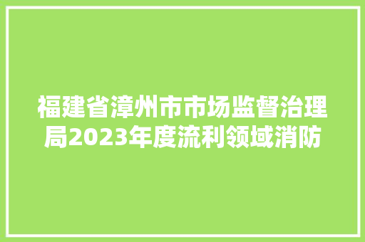 福建省漳州市市场监督治理局2023年度流利领域消防产品等商品格量监督抽查情况