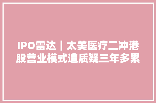 IPO雷达｜太美医疗二冲港股营业模式遭质疑三年多累亏近14亿元