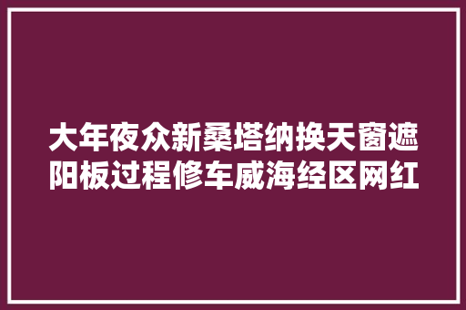 大年夜众新桑塔纳换天窗遮阳板过程修车威海经区网红汽修厂