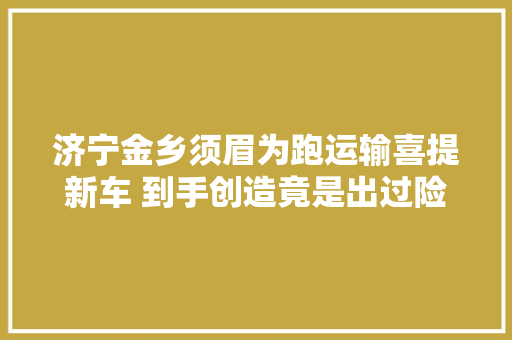 济宁金乡须眉为跑运输喜提新车 到手创造竟是出过险的事件车