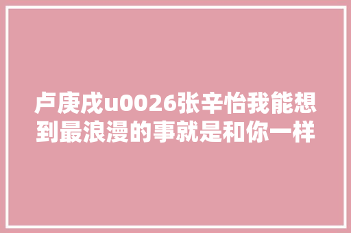 卢庚戌u0026张辛怡我能想到最浪漫的事就是和你一样气味相投