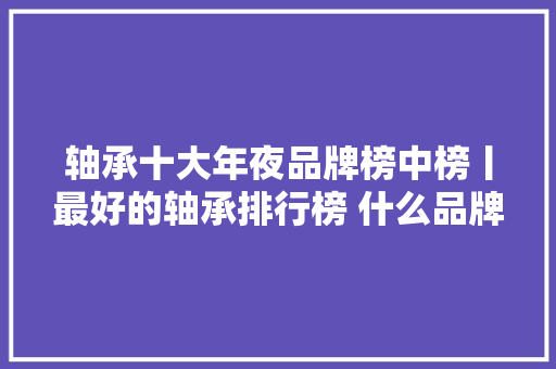 轴承十大年夜品牌榜中榜丨最好的轴承排行榜 什么品牌子的轴承哪家好