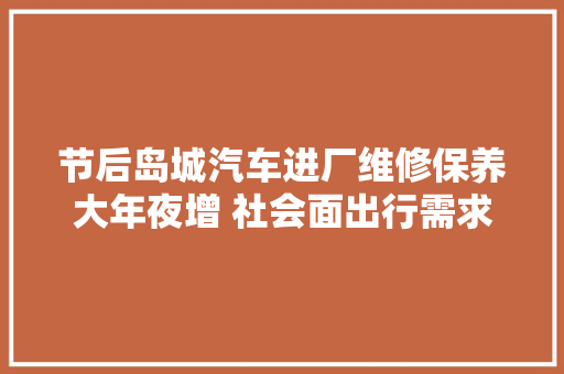 节后岛城汽车进厂维修保养大年夜增 社会面出行需求恢复部分汽修厂营业量较前几个月增长50以上
