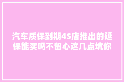 汽车质保到期4S店推出的延保能买吗不留心这几点坑你没商量