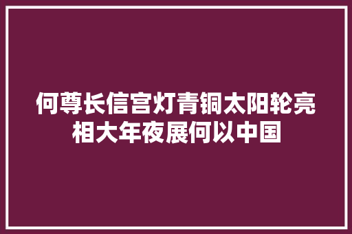 何尊长信宫灯青铜太阳轮亮相大年夜展何以中国