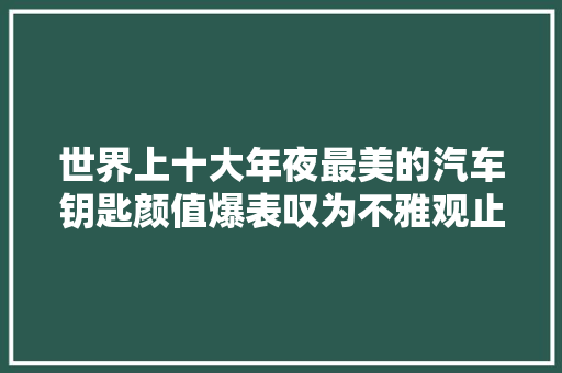 世界上十大年夜最美的汽车钥匙颜值爆表叹为不雅观止你见过几把