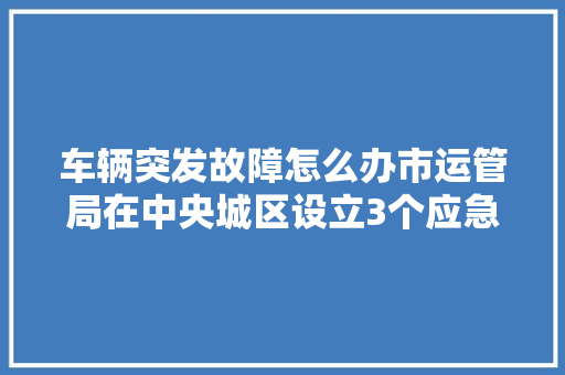 车辆突发故障怎么办市运管局在中央城区设立3个应急维修点