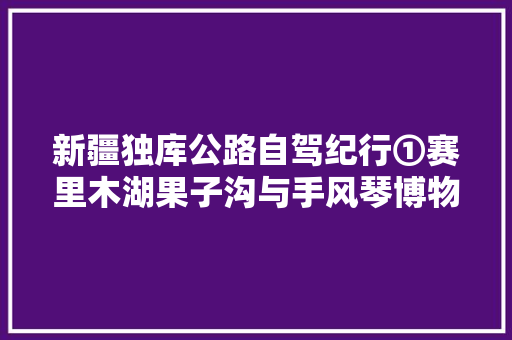 新疆独库公路自驾纪行①赛里木湖果子沟与手风琴博物馆