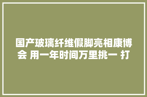 国产玻璃纤维假脚亮相康博会 用一年时间万里挑一 打破国外技能封锁