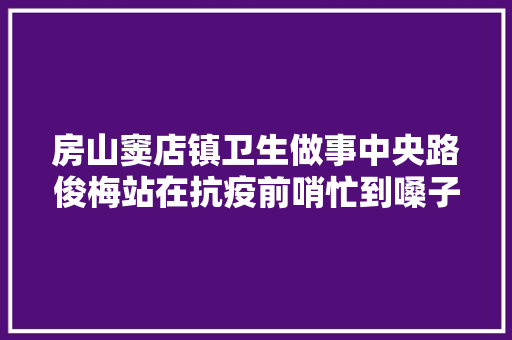 房山窦店镇卫生做事中央路俊梅站在抗疫前哨忙到嗓子失落声
