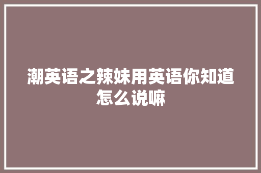 潮英语之辣妹用英语你知道怎么说嘛