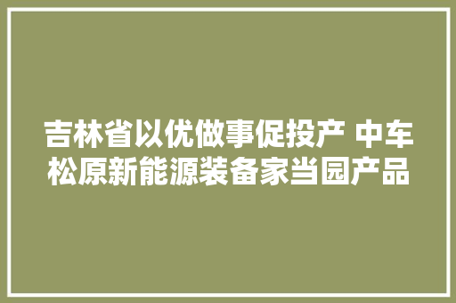 吉林省以优做事促投产 中车松原新能源装备家当园产品下线