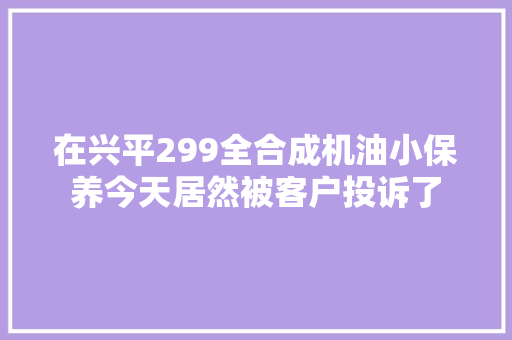 在兴平299全合成机油小保养今天居然被客户投诉了