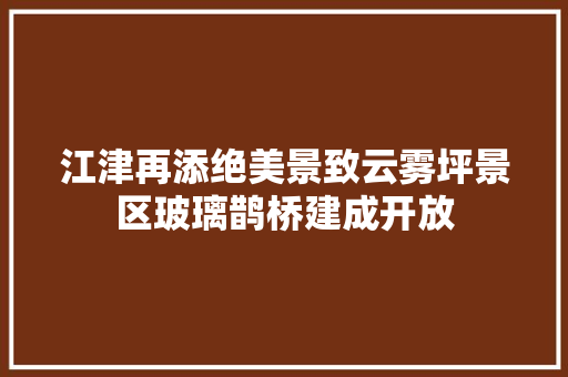 江津再添绝美景致云雾坪景区玻璃鹊桥建成开放