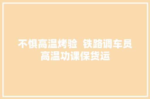 不惧高温烤验  铁路调车员高温功课保货运