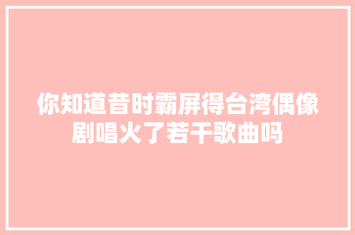 你知道昔时霸屏得台湾偶像剧唱火了若干歌曲吗