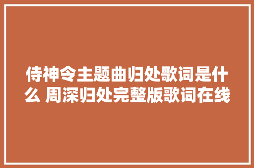 侍神令主题曲归处歌词是什么 周深归处完整版歌词在线听歌