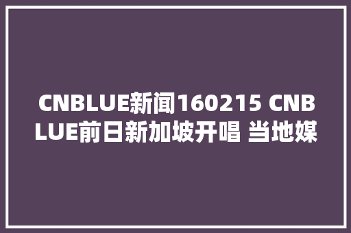 CNBLUE新闻160215 CNBLUE前日新加坡开唱 当地媒体报道空前绝后盛况