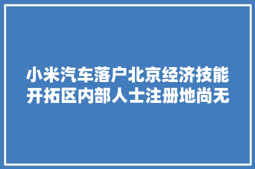 小米汽车落户北京经济技能开拓区内部人士注册地尚无人员办公