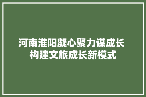 河南淮阳凝心聚力谋成长 构建文旅成长新模式