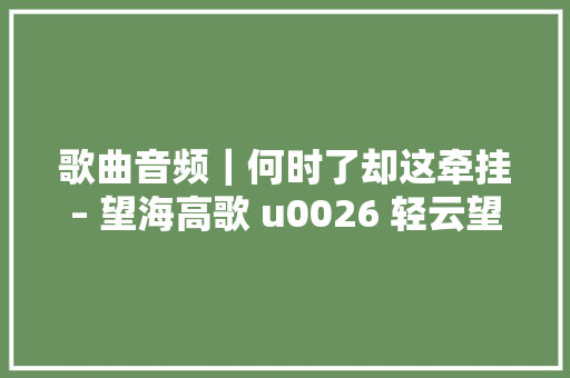 歌曲音频｜何时了却这牵挂– 望海高歌 u0026 轻云望月