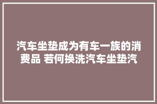 汽车坐垫成为有车一族的消费品 若何换洗汽车坐垫汽车坐垫保养留心事项