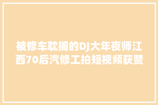 被修车耽搁的DJ大年夜师江西70后汽修工拍短视频获赞2000万走红收集