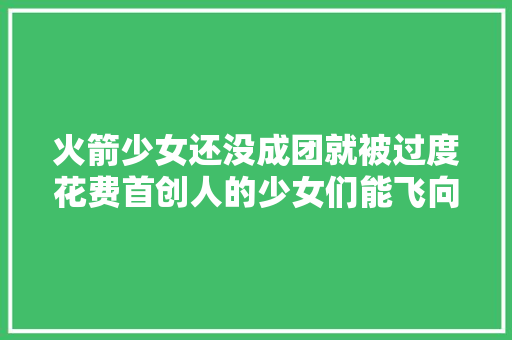 火箭少女还没成团就被过度花费首创人的少女们能飞向蓝天吗