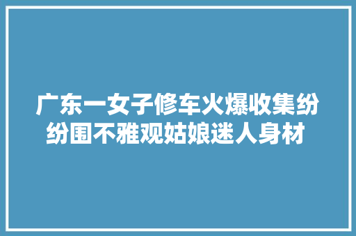 广东一女子修车火爆收集纷纷围不雅观姑娘迷人身材 网友我也要去修