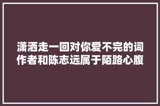潇洒走一回对你爱不完的词作者和陈志远属于陌路心腹