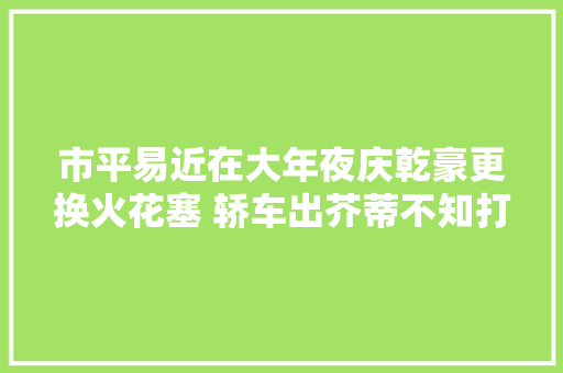 市平易近在大年夜庆乾豪更换火花塞 轿车出芥蒂不知打哪来