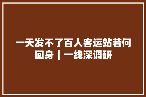 一天发不了百人客运站若何回身｜一线深调研