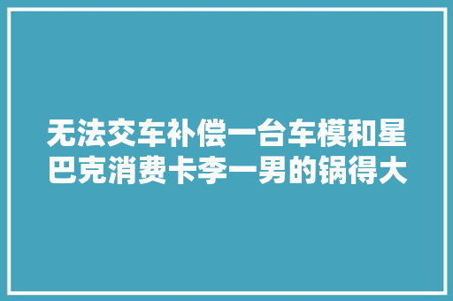 无法交车补偿一台车模和星巴克消费卡李一男的锅得大年夜乘汽车来背