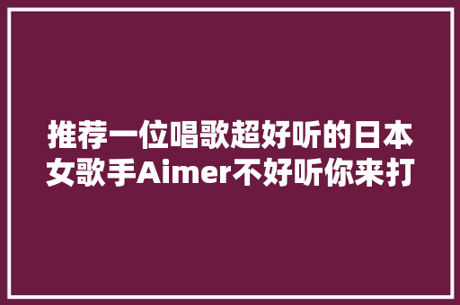 推荐一位唱歌超好听的日本女歌手Aimer不好听你来打我