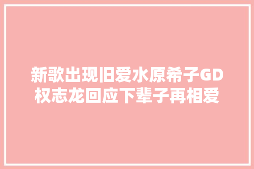 新歌出现旧爱水原希子GD权志龙回应下辈子再相爱