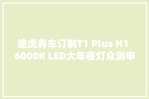 途虎养车订制T1 Plus H1 6000K LED大年夜灯众测申报
