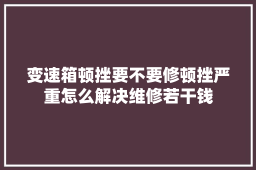 变速箱顿挫要不要修顿挫严重怎么解决维修若干钱 汽车知识