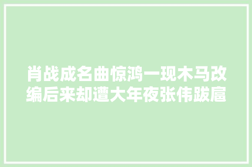 肖战成名曲惊鸿一现木马改编后来却遭大年夜张伟跋扈狂滴滴