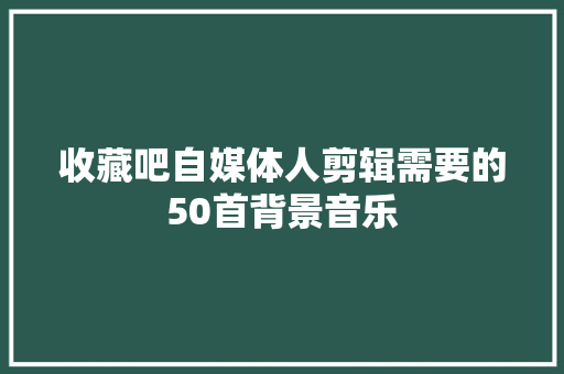收藏吧自媒体人剪辑需要的50首背景音乐
