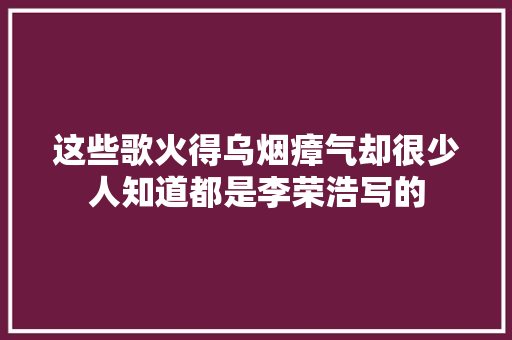 这些歌火得乌烟瘴气却很少人知道都是李荣浩写的