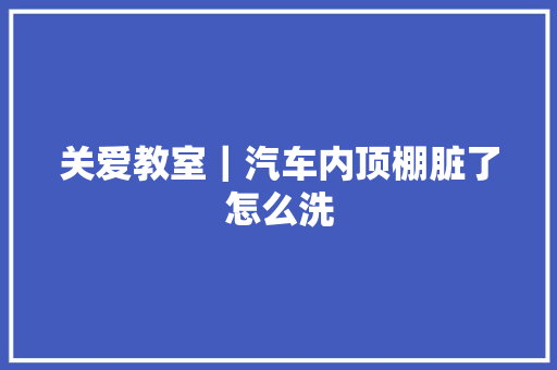 关爱教室｜汽车内顶棚脏了怎么洗