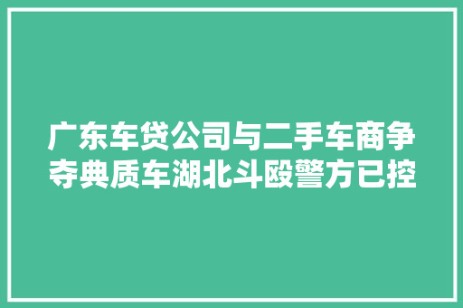 广东车贷公司与二手车商争夺典质车湖北斗殴警方已控制8人