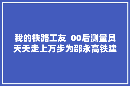 我的铁路工友  00后测量员天天走上万步为邵永高铁建筑导航