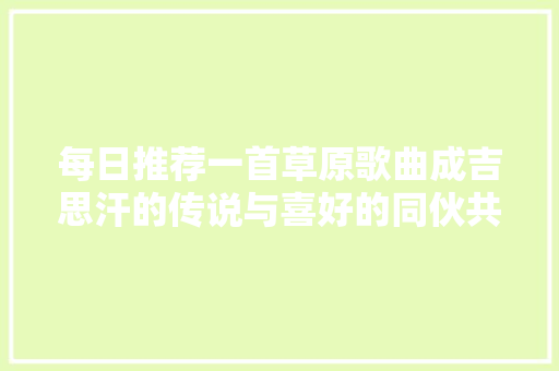 每日推荐一首草原歌曲成吉思汗的传说与喜好的同伙共享