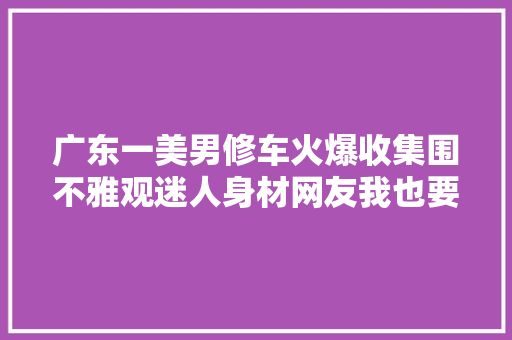 广东一美男修车火爆收集围不雅观迷人身材网友我也要修