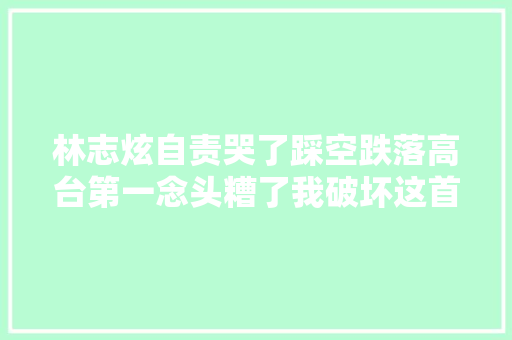 林志炫自责哭了踩空跌落高台第一念头糟了我破坏这首歌