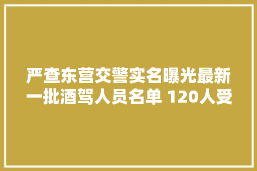 严查东营交警实名曝光最新一批酒驾人员名单 120人受处罚