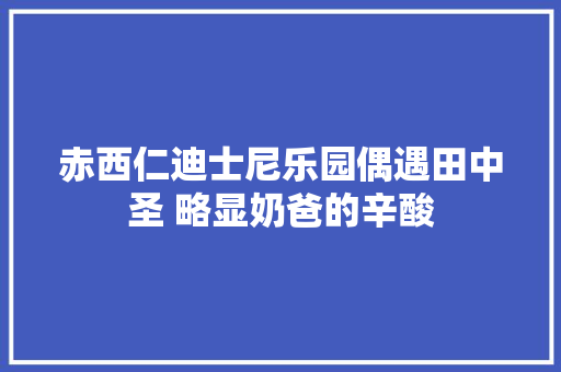 赤西仁迪士尼乐园偶遇田中圣 略显奶爸的辛酸